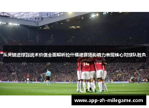 从关键进球到战术价值全面解析拉什福德赛场影响力表现核心对球队胜负